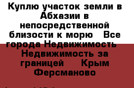 Куплю участок земли в Абхазии в непосредственной близости к морю - Все города Недвижимость » Недвижимость за границей   . Крым,Ферсманово